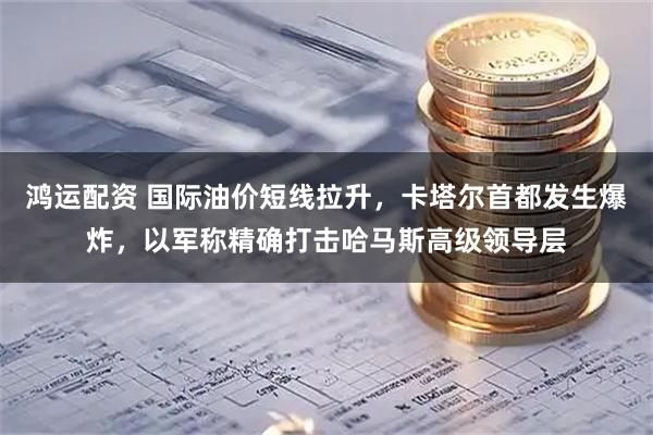 鸿运配资 国际油价短线拉升，卡塔尔首都发生爆炸，以军称精确打击哈马斯高级领导层