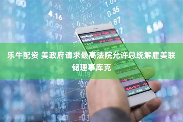 乐牛配资 美政府请求最高法院允许总统解雇美联储理事库克