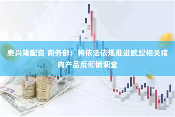 泰兴隆配资 商务部：将依法依规推进欧盟相关猪肉产品反倾销调查