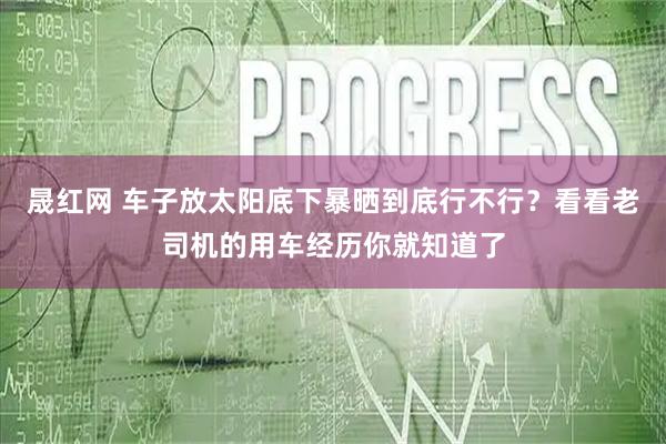 晟红网 车子放太阳底下暴晒到底行不行？看看老司机的用车经历你就知道了