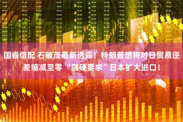国睿信配 石破茂最新透露！特朗普想将对日贸易逆差缩减至零 “强硬要求”日本扩大进口！