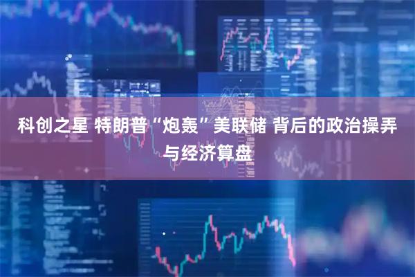 科创之星 特朗普“炮轰”美联储 背后的政治操弄与经济算盘