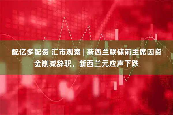 配亿多配资 汇市观察 | 新西兰联储前主席因资金削减辞职，新西兰元应声下跌