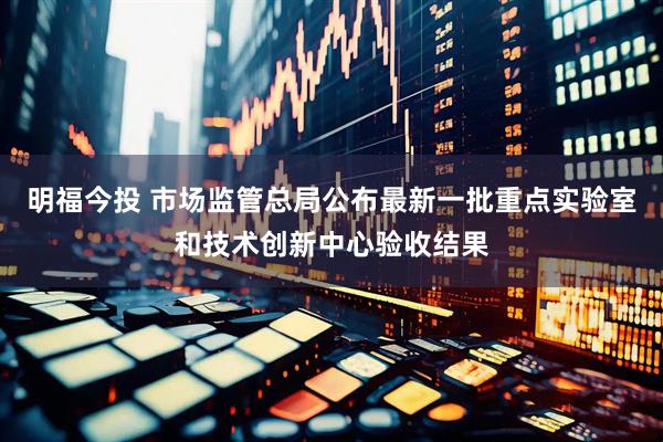 明福今投 市场监管总局公布最新一批重点实验室和技术创新中心验收结果