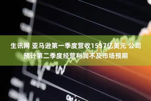 生讯网 亚马逊第一季度营收1557亿美元 公司预计第二季度经营利润不及市场预期