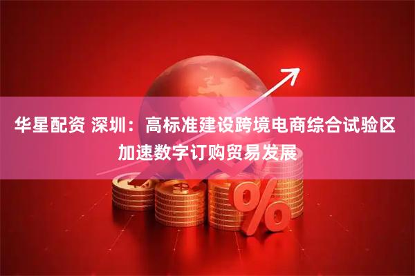华星配资 深圳：高标准建设跨境电商综合试验区 加速数字订购贸易发展