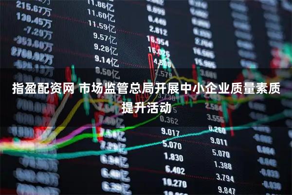 指盈配资网 市场监管总局开展中小企业质量素质提升活动