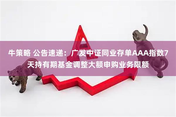牛策略 公告速递：广发中证同业存单AAA指数7天持有期基金调整大额申购业务限额
