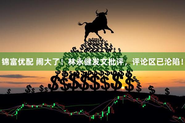 锦富优配 闹大了!林永健发文批评,评论区已沦陷!