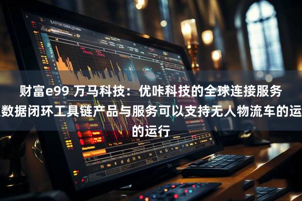 财富e99 万马科技：优咔科技的全球连接服务及数据闭环工具链产品与服务可以支持无人物流车的运行