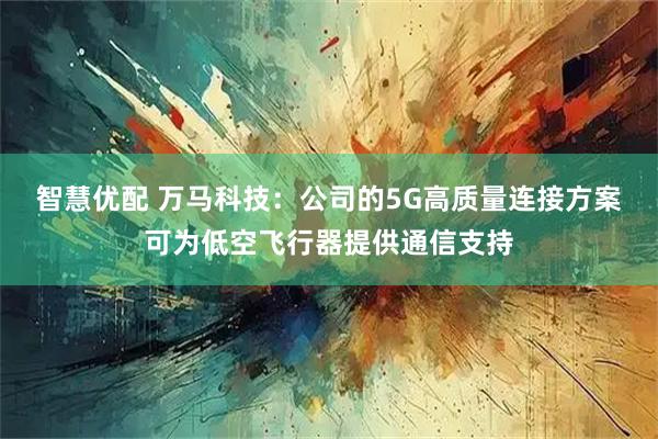 智慧优配 万马科技：公司的5G高质量连接方案可为低空飞行器提供通信支持