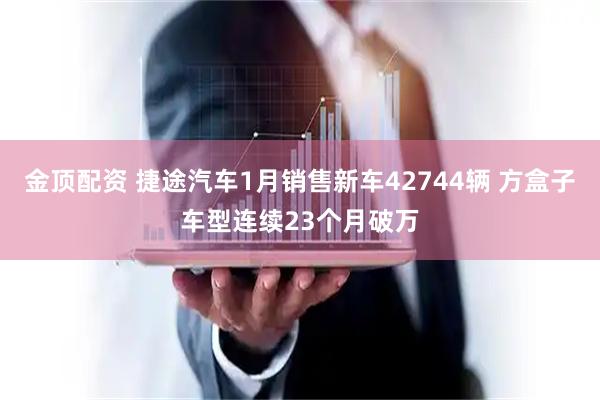 金顶配资 捷途汽车1月销售新车42744辆 方盒子车型连续23个月破万