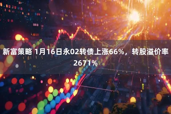 新富策略 1月16日永02转债上涨66%，转股溢价率2671%