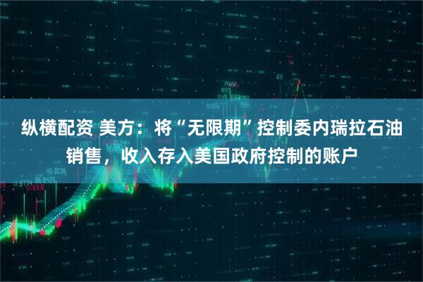 纵横配资 美方：将“无限期”控制委内瑞拉石油销售，收入存入美国政府控制的账户