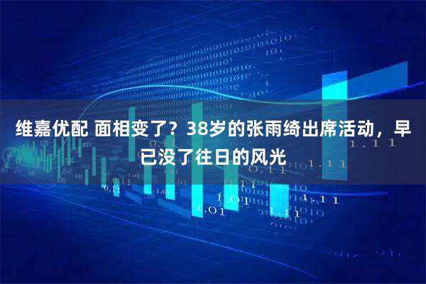 维嘉优配 面相变了？38岁的张雨绮出席活动，早已没了往日的风光