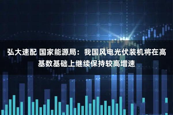 弘大速配 国家能源局：我国风电光伏装机将在高基数基础上继续保持较高增速