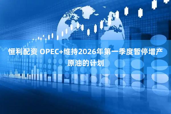 恒利配资 OPEC+维持2026年第一季度暂停增产原油的计划