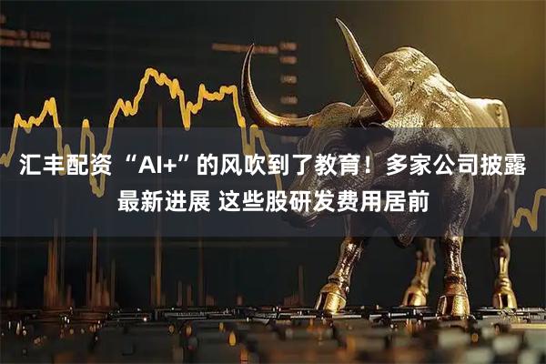 汇丰配资 “AI+”的风吹到了教育！多家公司披露最新进展 这些股研发费用居前