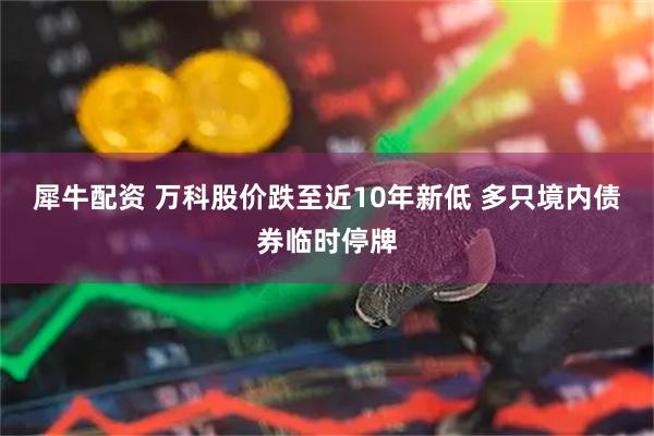 犀牛配资 万科股价跌至近10年新低 多只境内债券临时停牌