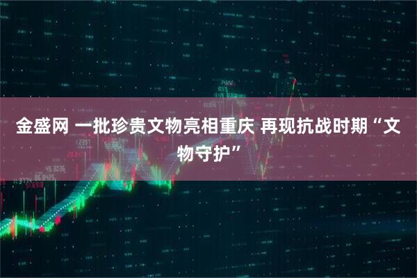金盛网 一批珍贵文物亮相重庆 再现抗战时期“文物守护”