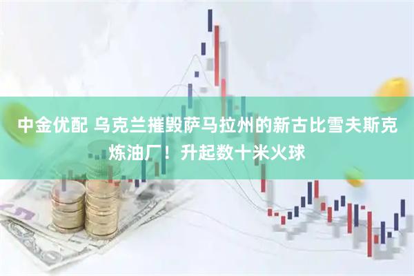 中金优配 乌克兰摧毁萨马拉州的新古比雪夫斯克炼油厂！升起数十米火球
