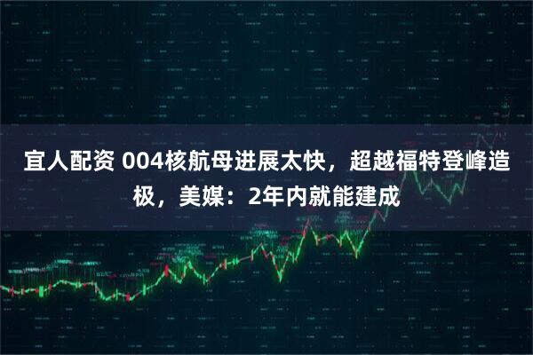 宜人配资 004核航母进展太快，超越福特登峰造极，美媒：2年内就能建成