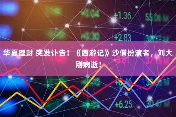 华夏理财 突发讣告！《西游记》沙僧扮演者，刘大刚病逝！