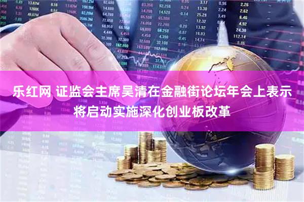 乐红网 证监会主席吴清在金融街论坛年会上表示将启动实施深化创业板改革