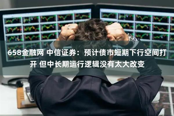 658金融网 中信证券：预计债市短期下行空间打开 但中长期运行逻辑没有太大改变