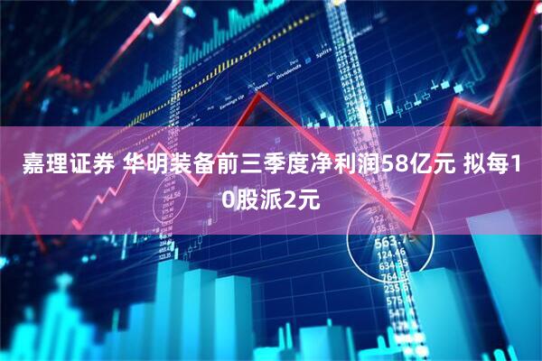 嘉理证券 华明装备前三季度净利润58亿元 拟每10股派2元