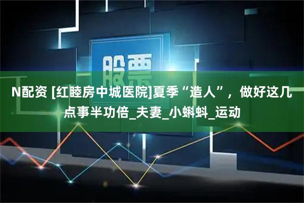 N配资 [红睦房中城医院]夏季“造人”，做好这几点事半功倍_夫妻_小蝌蚪_运动