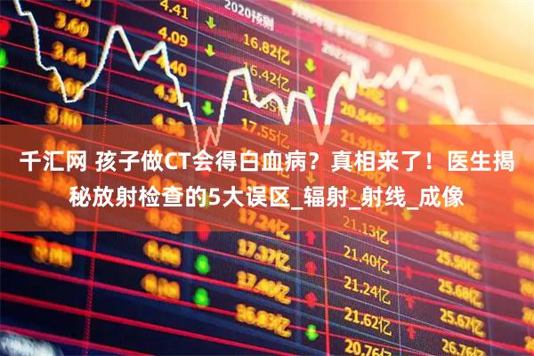 千汇网 孩子做CT会得白血病？真相来了！医生揭秘放射检查的5大误区_辐射_射线_成像