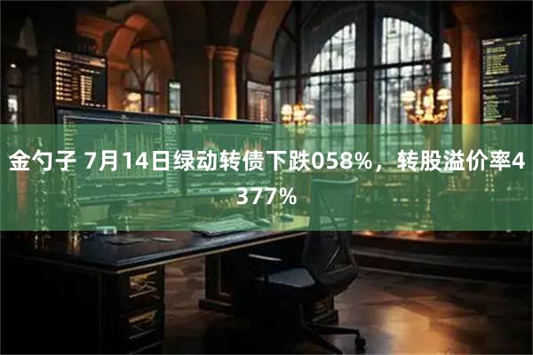金勺子 7月14日绿动转债下跌058%，转股溢价率4377%