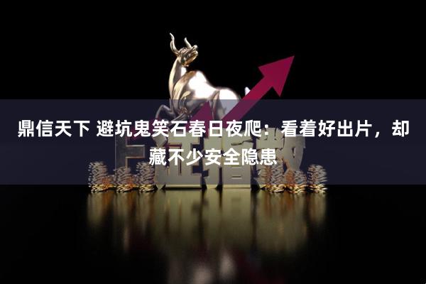 鼎信天下 避坑鬼笑石春日夜爬：看着好出片，却藏不少安全隐患