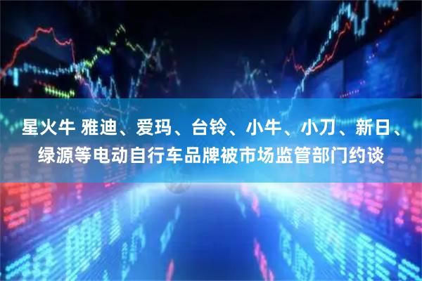 星火牛 雅迪、爱玛、台铃、小牛、小刀、新日、绿源等电动自行车品牌被市场监管部门约谈
